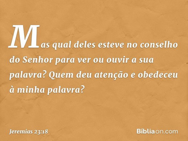 Mas qual deles esteve no
conselho do Senhor
para ver ou ouvir a sua palavra?
Quem deu atenção
e obedeceu à minha palavra? -- Jeremias 23:18