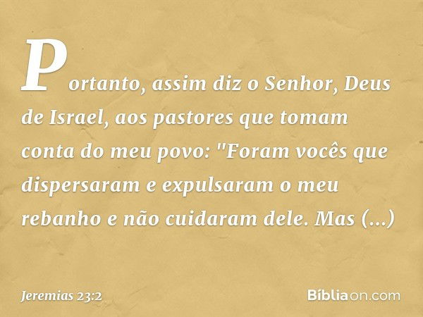 Portanto, assim diz o Senhor, Deus de Israel, aos pastores que tomam conta do meu povo: "Foram vocês que dispersaram e expulsa­ram o meu rebanho e não cuidaram 