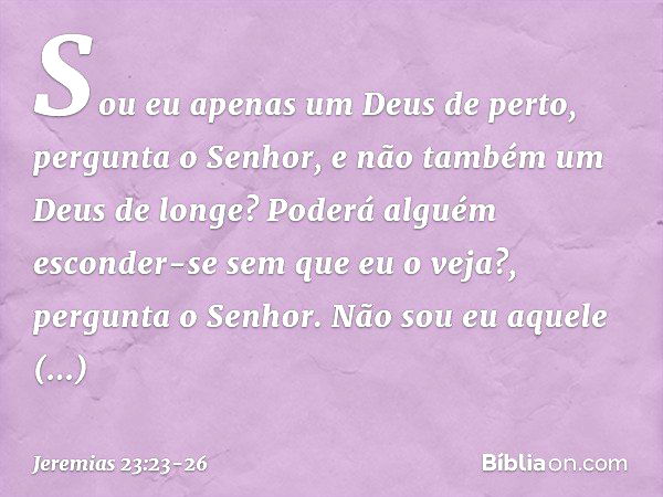 "Sou eu apenas um Deus de perto",
pergunta o Senhor,
"e não também um Deus de longe? Poderá alguém esconder-se
sem que eu o veja?",
pergunta o Senhor.
"Não sou 