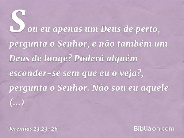 "Sou eu apenas um Deus de perto",
pergunta o Senhor,
"e não também um Deus de longe? Poderá alguém esconder-se
sem que eu o veja?",
pergunta o Senhor.
"Não sou 