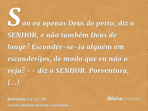 Sou eu apenas Deus de perto, diz o SENHOR, e não também Deus de longe?Esconder-se-ia alguém em esconderijos, de modo que eu não o veja? -- diz o SENHOR. Porvent