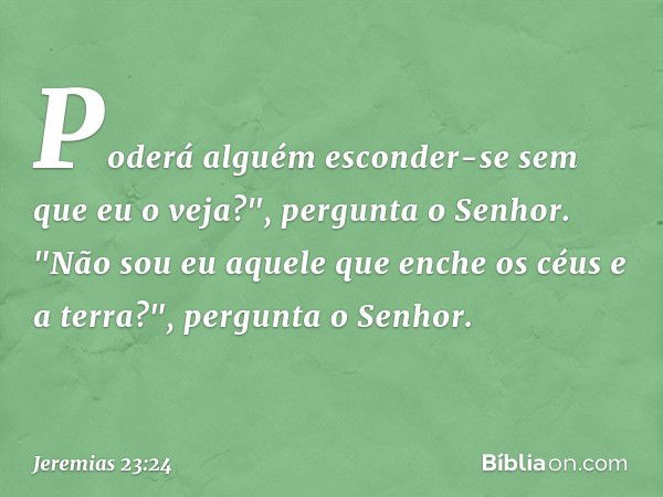 Poderá alguém esconder-se
sem que eu o veja?",
pergunta o Senhor.
"Não sou eu aquele que enche
os céus e a terra?",
pergunta o Senhor. -- Jeremias 23:24