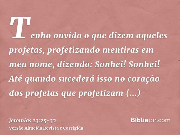 Tenho ouvido o que dizem aqueles profetas, profetizando mentiras em meu nome, dizendo: Sonhei! Sonhei!Até quando sucederá isso no coração dos profetas que profe