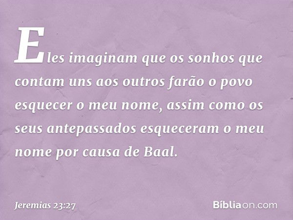 Eles imaginam que os sonhos que contam uns aos outros farão o povo esquecer o meu nome, assim como os seus antepassados esqueceram o meu nome por causa de Baal.