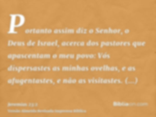 Portanto assim diz o Senhor, o Deus de Israel, acerca dos pastores que apascentam o meu povo: Vós dispersastes as minhas ovelhas, e as afugentastes, e não as vi