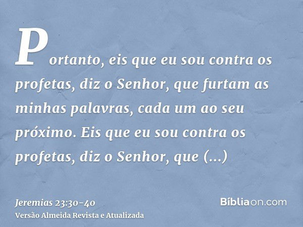 Portanto, eis que eu sou contra os profetas, diz o Senhor, que furtam as minhas palavras, cada um ao seu próximo.Eis que eu sou contra os profetas, diz o Senhor