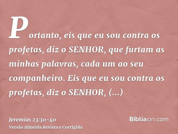 Portanto, eis que eu sou contra os profetas, diz o SENHOR, que furtam as minhas palavras, cada um ao seu companheiro.Eis que eu sou contra os profetas, diz o SE