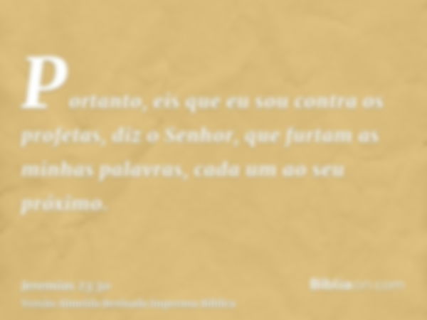 Portanto, eis que eu sou contra os profetas, diz o Senhor, que furtam as minhas palavras, cada um ao seu próximo.