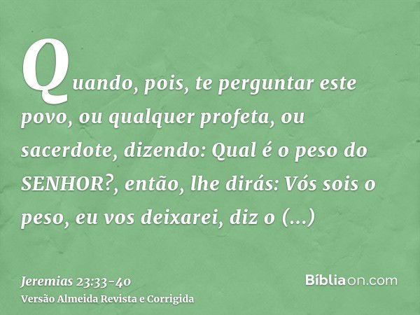 Quando, pois, te perguntar este povo, ou qualquer profeta, ou sacerdote, dizendo: Qual é o peso do SENHOR?, então, lhe dirás: Vós sois o peso, eu vos deixarei, 