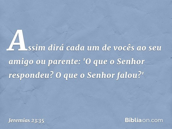 As­sim dirá cada um de vocês ao seu amigo ou parente: 'O que o Senhor respondeu? O que o Senhor falou?' -- Jeremias 23:35