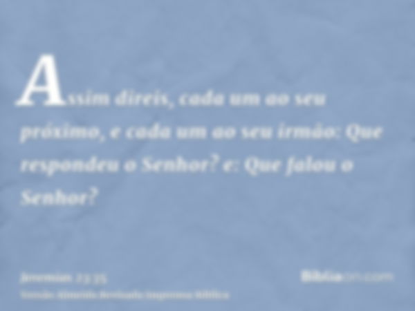 Assim direis, cada um ao seu próximo, e cada um ao seu irmão: Que respondeu o Senhor? e: Que falou o Senhor?