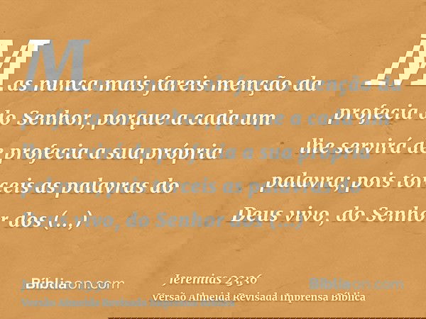 Mas nunca mais fareis menção da profecia do Senhor, porque a cada um lhe servirá de profecia a sua própria palavra; pois torceis as palavras do Deus vivo, do Se
