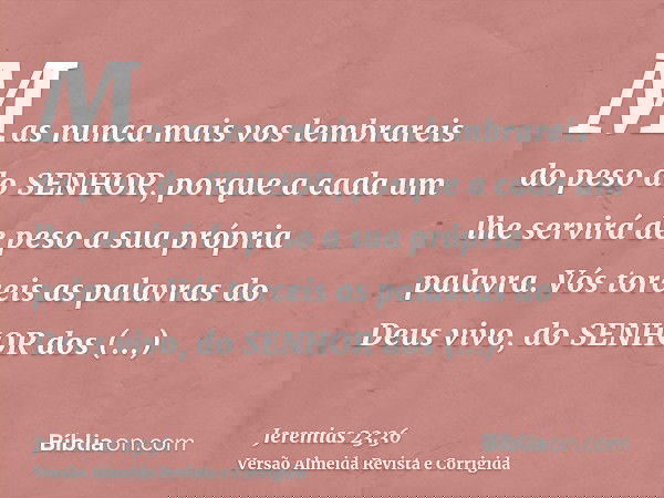 Mas nunca mais vos lembrareis do peso do SENHOR, porque a cada um lhe servirá de peso a sua própria palavra. Vós torceis as palavras do Deus vivo, do SENHOR dos