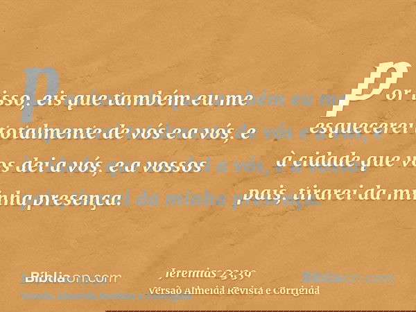 por isso, eis que também eu me esquecerei totalmente de vós e a vós, e à cidade que vos dei a vós, e a vossos pais, tirarei da minha presença.