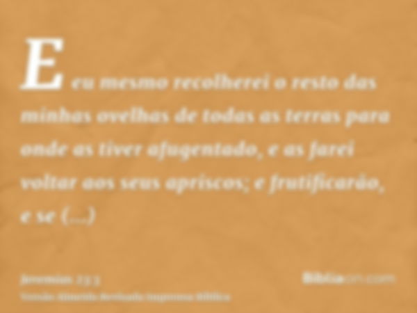 E eu mesmo recolherei o resto das minhas ovelhas de todas as terras para onde as tiver afugentado, e as farei voltar aos seus apriscos; e frutificarão, e se mul