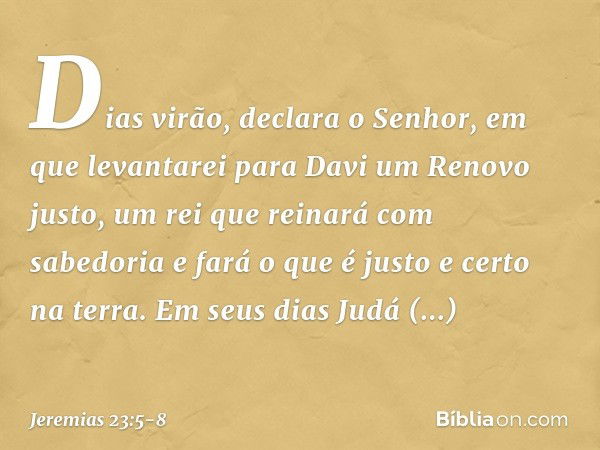 "Dias virão", declara o Senhor,
"em que levantarei para Davi
um Renovo justo,
um rei que reinará com sabedoria
e fará o que é justo e certo na terra. Em seus di