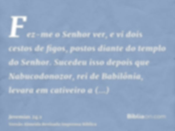 Fez-me o Senhor ver, e vi dois cestos de figos, postos diante do templo do Senhor. Sucedeu isso depois que Nabucodonozor, rei de Babilônia, levara em cativeiro 