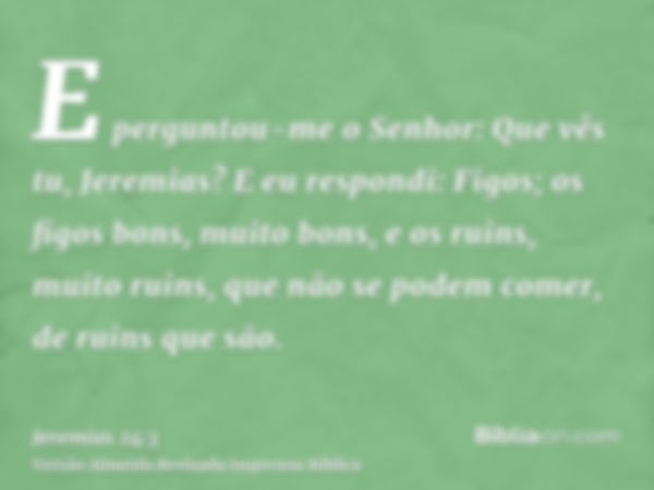 E perguntou-me o Senhor: Que vês tu, Jeremias? E eu respondi: Figos; os figos bons, muito bons, e os ruins, muito ruins, que não se podem comer, de ruins que sã