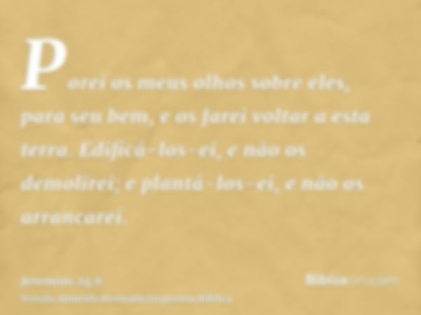 Porei os meus olhos sobre eles, para seu bem, e os farei voltar a esta terra. Edificá-los-ei, e não os demolirei; e plantá-los-ei, e não os arrancarei.