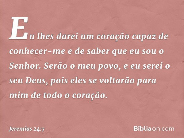 Eu lhes darei um coração capaz de conhecer-me e de saber que eu sou o Senhor. Serão o meu povo, e eu serei o seu Deus, pois eles se voltarão para mim de todo o 