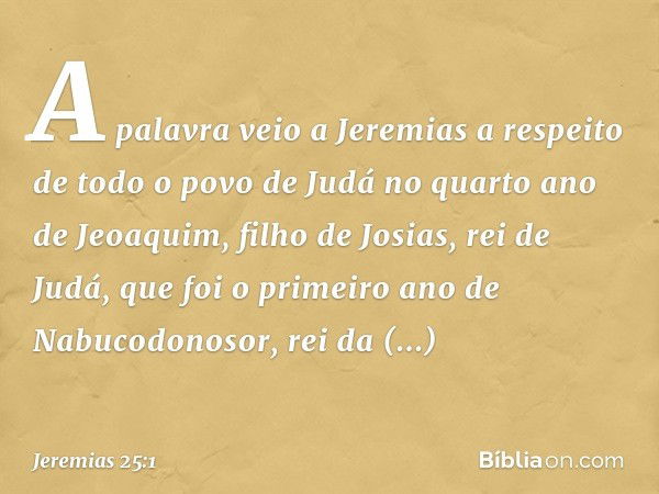 A palavra veio a Jeremias a respeito de todo o povo de Judá no quarto ano de Jeoa­quim, filho de Josias, rei de Judá, que foi o primeiro ano de Nabucodonosor, r