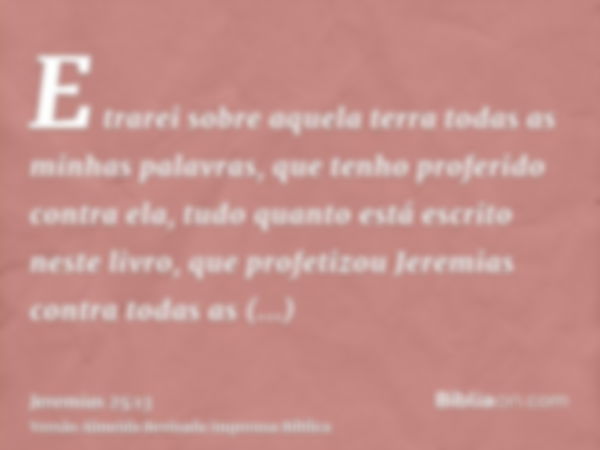 E trarei sobre aquela terra todas as minhas palavras, que tenho proferido contra ela, tudo quanto está escrito neste livro, que profetizou Jeremias contra todas