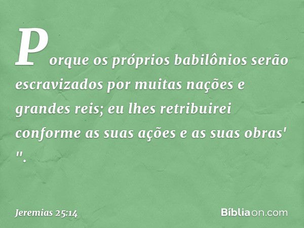 Porque os próprios babilônios serão escravizados por muitas nações e grandes reis; eu lhes retribuirei conforme as suas ações e as suas obras' ". -- Jeremias 25