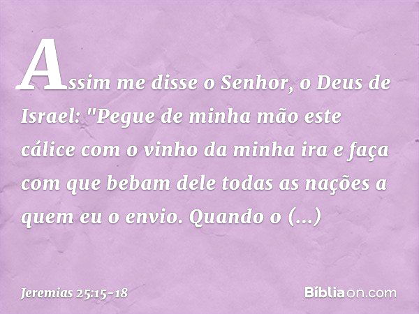 Assim me disse o Senhor, o Deus de Israel: "Pegue de minha mão este cálice com o vinho da minha ira e faça com que bebam dele todas as nações a quem eu o envio.