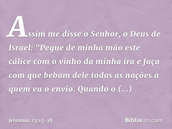 Assim me disse o Senhor, o Deus de Israel: "Pegue de minha mão este cálice com o vinho da minha ira e faça com que bebam dele todas as nações a quem eu o envio.