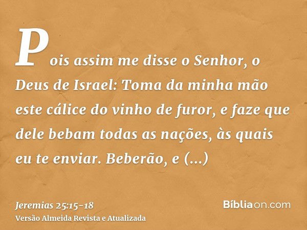 Pois assim me disse o Senhor, o Deus de Israel: Toma da minha mão este cálice do vinho de furor, e faze que dele bebam todas as nações, às quais eu te enviar.Be