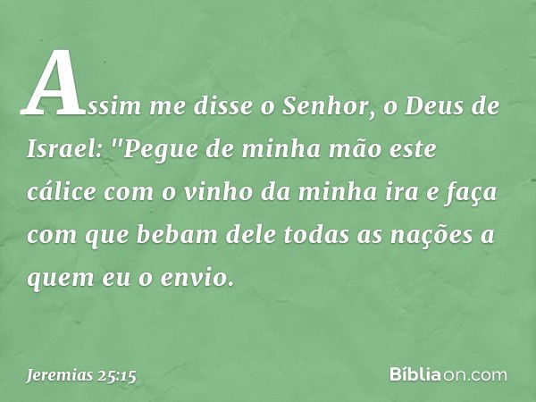 Assim me disse o Senhor, o Deus de Israel: "Pegue de minha mão este cálice com o vinho da minha ira e faça com que bebam dele todas as nações a quem eu o envio.