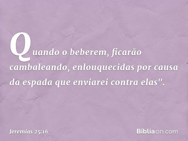 Quan­do o beberem, ficarão cambaleando, enlouquecidas por causa da espada que enviarei contra elas". -- Jeremias 25:16