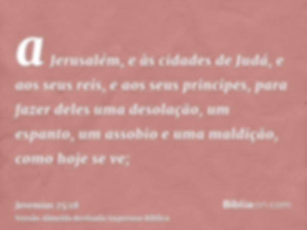 a Jerusalém, e às cidades de Judá, e aos seus reis, e aos seus principes, para fazer deles uma desolação, um espanto, um assobio e uma maldição, como hoje se ve