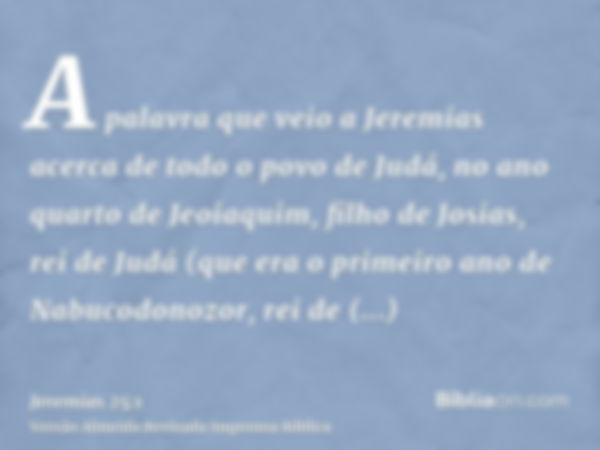 A palavra que veio a Jeremias acerca de todo o povo de Judá, no ano quarto de Jeoiaquim, filho de Josias, rei de Judá (que era o primeiro ano de Nabucodonozor, 