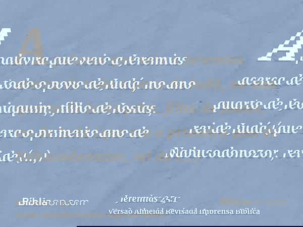 A palavra que veio a Jeremias acerca de todo o povo de Judá, no ano quarto de Jeoiaquim, filho de Josias, rei de Judá (que era o primeiro ano de Nabucodonozor,