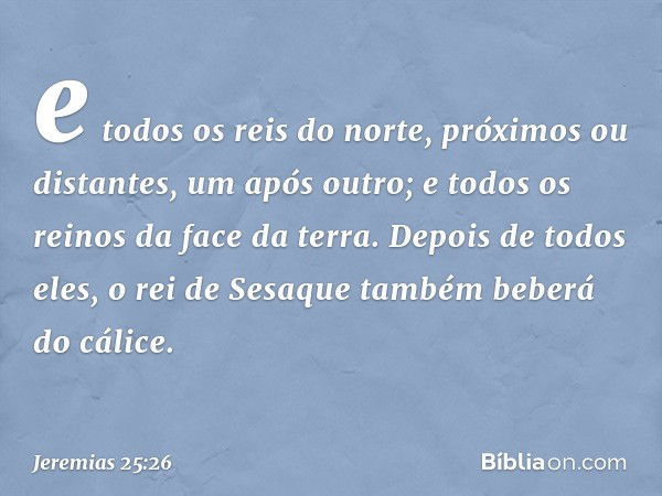 e todos os reis do norte, próximos ou distantes, um após outro; e todos os reinos da face da terra. Depois de todos eles, o rei de Sesaque também beberá do cáli