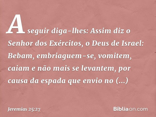 "A seguir diga-lhes: Assim diz o Senhor dos Exércitos, o Deus de Israel: Bebam, embriaguem-se, vomitem, caiam e não mais se levantem, por causa da espada que en