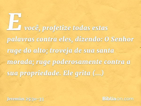 "E você, profetize todas estas palavras contra eles, dizendo:
"O Senhor ruge do alto;
troveja de sua santa morada;
ruge poderosamente
contra a sua propriedade.
