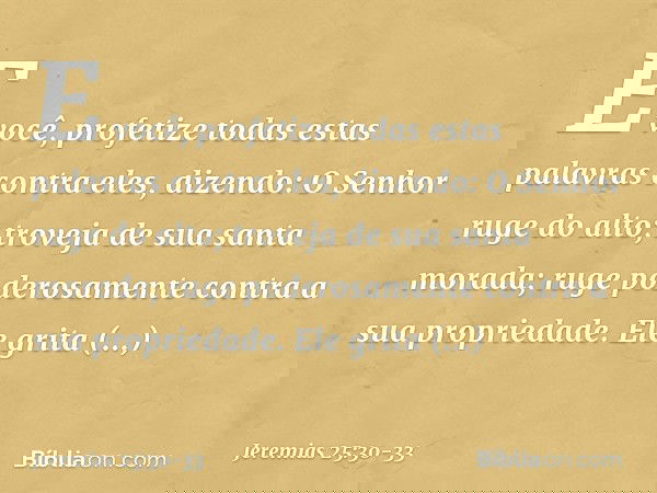 "E você, profetize todas estas palavras contra eles, dizendo:
"O Senhor ruge do alto;
troveja de sua santa morada;
ruge poderosamente
contra a sua propriedade.