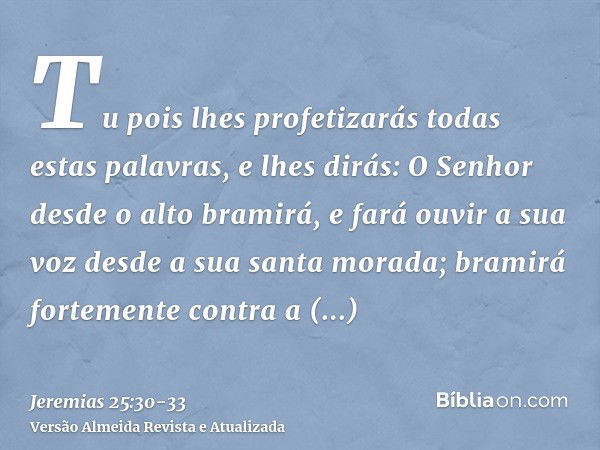 Tu pois lhes profetizarás todas estas palavras, e lhes dirás: O Senhor desde o alto bramirá, e fará ouvir a sua voz desde a sua santa morada; bramirá fortemente