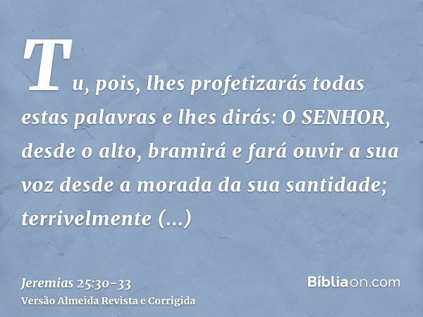 Tu, pois, lhes profetizarás todas estas palavras e lhes dirás: O SENHOR, desde o alto, bramirá e fará ouvir a sua voz desde a morada da sua santidade; terrivelm