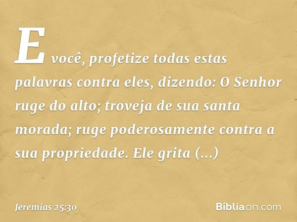 "E você, profetize todas estas palavras contra eles, dizendo:
"O Senhor ruge do alto;
troveja de sua santa morada;
ruge poderosamente
contra a sua propriedade.
