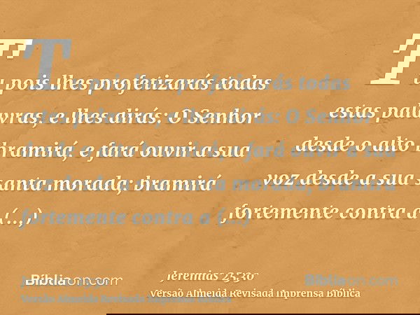 Tu pois lhes profetizarás todas estas palavras, e lhes dirás: O Senhor desde o alto bramirá, e fará ouvir a sua voz desde a sua santa morada; bramirá fortemente