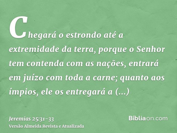 Chegará o estrondo até a extremidade da terra, porque o Senhor tem contenda com as nações, entrará em juízo com toda a carne; quanto aos ímpios, ele os entregar