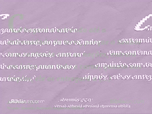 Chegará o estrondo até a extremidade da terra, porque o Senhor tem contenda com as nações, entrará em juízo com toda a carne; quanto aos ímpios, ele os entregar