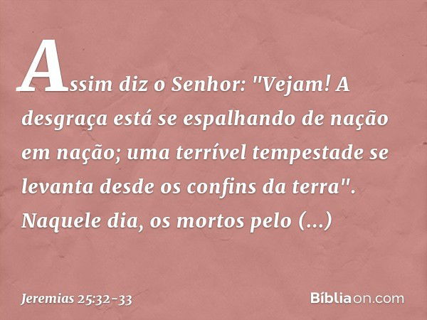 Assim diz o Senhor:
"Vejam! A desgraça está se espalhando
de nação em nação;
uma terrível tempestade se levanta
desde os confins da terra". Naquele dia, os mort