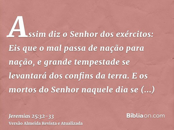 Assim diz o Senhor dos exércitos: Eis que o mal passa de nação para nação, e grande tempestade se levantará dos confins da terra.E os mortos do Senhor naquele d