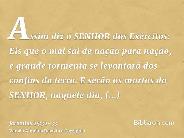 Assim diz o SENHOR dos Exércitos: Eis que o mal sai de nação para nação, e grande tormenta se levantará dos confins da terra.E serão os mortos do SENHOR, naquel