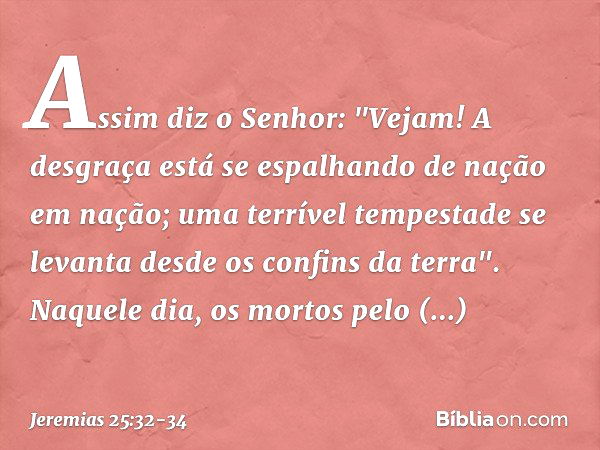 Assim diz o Senhor:
"Vejam! A desgraça está se espalhando
de nação em nação;
uma terrível tempestade se levanta
desde os confins da terra". Naquele dia, os mort