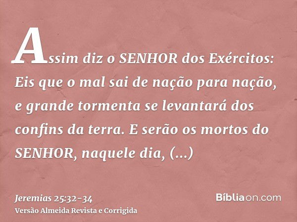 Assim diz o SENHOR dos Exércitos: Eis que o mal sai de nação para nação, e grande tormenta se levantará dos confins da terra.E serão os mortos do SENHOR, naquel